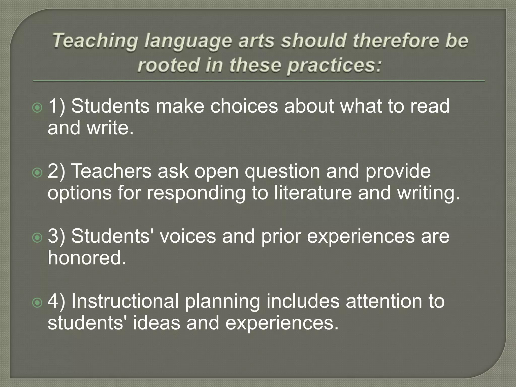  1)

Students make choices about what to read
and write.

 2)

Teachers ask open question and provide
options for responding to literature and writing.

 3)

Students' voices and prior experiences are
honored.

 4)

Instructional planning includes attention to
students' ideas and experiences.

 