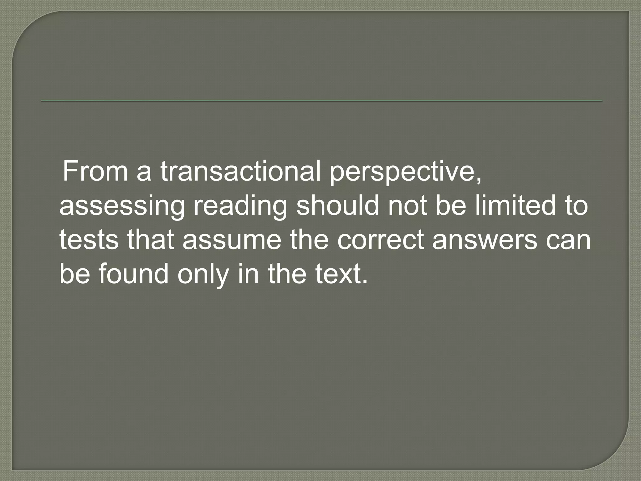 From a transactional perspective,
assessing reading should not be limited to
tests that assume the correct answers can
be found only in the text.

 