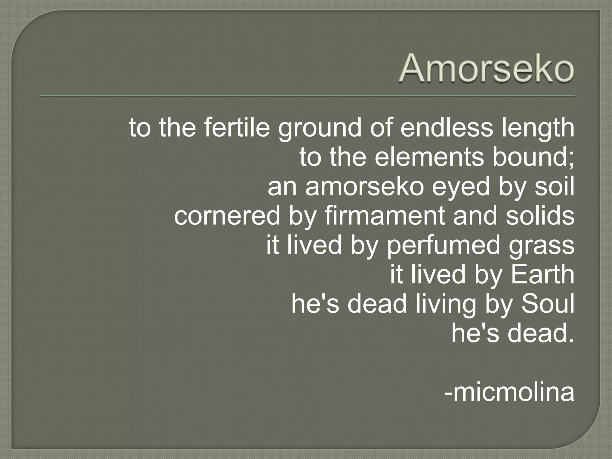 to the fertile ground of endless length
to the elements bound;
an amorseko eyed by soil
cornered by firmament and solids
it lived by perfumed grass
it lived by Earth
he's dead living by Soul
he's dead.
-micmolina

 