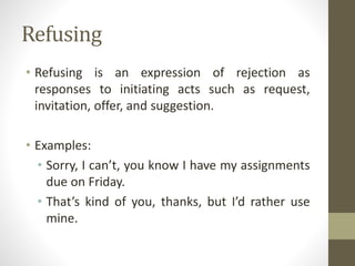 Refusing
• Refusing is an expression of rejection as
responses to initiating acts such as request,
invitation, offer, and suggestion.
• Examples:
• Sorry, I can’t, you know I have my assignments
due on Friday.
• That’s kind of you, thanks, but I’d rather use
mine.
 