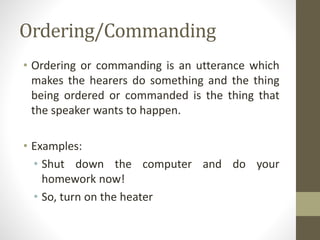 Ordering/Commanding
• Ordering or commanding is an utterance which
makes the hearers do something and the thing
being ordered or commanded is the thing that
the speaker wants to happen.
• Examples:
• Shut down the computer and do your
homework now!
• So, turn on the heater
 