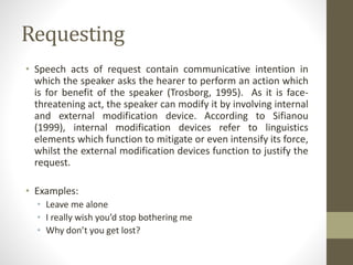 Requesting
• Speech acts of request contain communicative intention in
which the speaker asks the hearer to perform an action which
is for benefit of the speaker (Trosborg, 1995). As it is face-
threatening act, the speaker can modify it by involving internal
and external modification device. According to Sifianou
(1999), internal modification devices refer to linguistics
elements which function to mitigate or even intensify its force,
whilst the external modification devices function to justify the
request.
• Examples:
• Leave me alone
• I really wish you’d stop bothering me
• Why don’t you get lost?
 