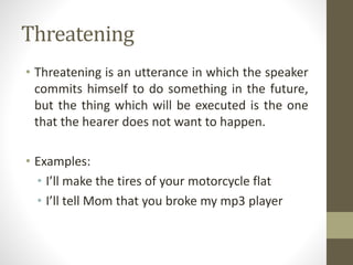 Threatening
• Threatening is an utterance in which the speaker
commits himself to do something in the future,
but the thing which will be executed is the one
that the hearer does not want to happen.
• Examples:
• I’ll make the tires of your motorcycle flat
• I’ll tell Mom that you broke my mp3 player
 