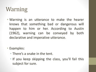 Warning
• Warning is an utterance to make the hearer
knows that something bad or dangerous will
happen to him or her. According to Austin
(1962), warning can be conveyed by both
declarative and imperative utterance.
• Examples:
• There’s a snake in the tent.
• If you keep skipping the class, you’ll fail this
subject for sure.
 