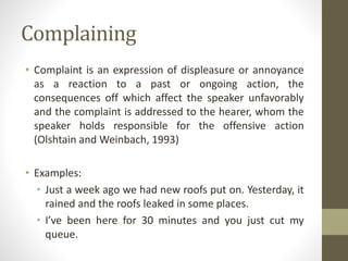 Complaining
• Complaint is an expression of displeasure or annoyance
as a reaction to a past or ongoing action, the
consequences off which affect the speaker unfavorably
and the complaint is addressed to the hearer, whom the
speaker holds responsible for the offensive action
(Olshtain and Weinbach, 1993)
• Examples:
• Just a week ago we had new roofs put on. Yesterday, it
rained and the roofs leaked in some places.
• I’ve been here for 30 minutes and you just cut my
queue.
 