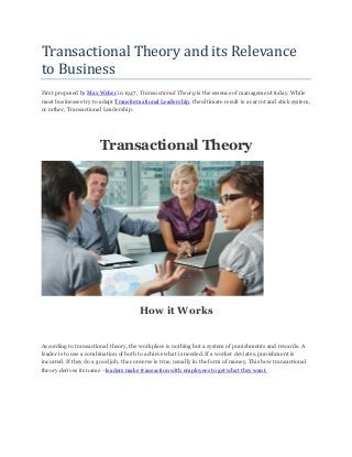 Transactional Theory and its Relevance
to Business
First proposed by Max Weber in 1947, Transactional Theory is the essence of management today. While
most businesses try to adapt Transformational Leadership, the ultimate result is a carrot and stick system,
or rather, Transactional Leadership.
Transactional Theory
How it Works
According to transactional theory, the workplace is nothing but a system of punishments and rewards. A
leader is to use a combination of both to achieve what is needed. If a worker deviates, punishment is
incurred. If they do a good job, the converse is true, usually in the form of money. This how transactional
theory derives its name –leaders make transaction with employees to get what they want.
 