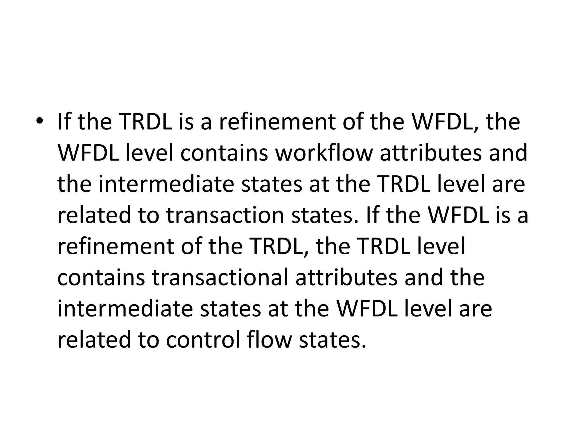 • If the TRDL is a refinement of the WFDL, the
WFDL level contains workflow attributes and
the intermediate states at the TRDL level are
related to transaction states. If the WFDL is a
refinement of the TRDL, the TRDL level
contains transactional attributes and the
intermediate states at the WFDL level are
related to control flow states.
 