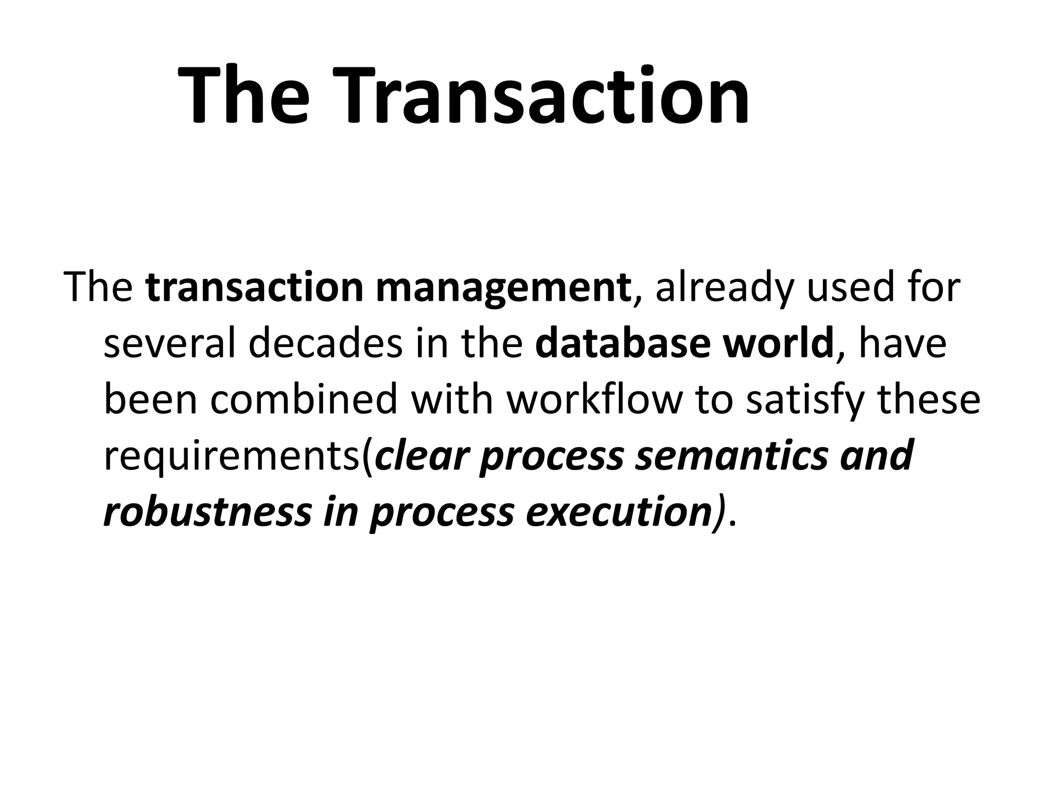 The transaction management, already used for
several decades in the database world, have
been combined with workflow to satisfy these
requirements(clear process semantics and
robustness in process execution).
The Transaction
 