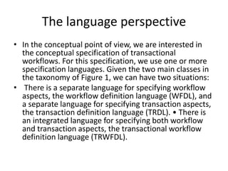 The language perspective
• In the conceptual point of view, we are interested in
the conceptual specification of transactional
workflows. For this specification, we use one or more
specification languages. Given the two main classes in
the taxonomy of Figure 1, we can have two situations:
• There is a separate language for specifying workflow
aspects, the workflow definition language (WFDL), and
a separate language for specifying transaction aspects,
the transaction definition language (TRDL). • There is
an integrated language for specifying both workflow
and transaction aspects, the transactional workflow
definition language (TRWFDL).
 