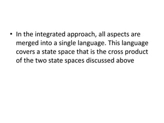• In the integrated approach, all aspects are
merged into a single language. This language
covers a state space that is the cross product
of the two state spaces discussed above
 
