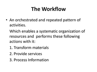 The Workflow
• An orchestrated and repeated pattern of
activities.
Which enables a systematic organization of
resources and performs these following
actions with it:
1. Transform materials
2. Provide services
3. Process Information
 