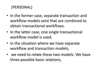 • In the former case, separate transaction and
workflow models exist that are combined to
obtain transactional workflows.
• In the latter case, one single transactional
workflow model is used.
• In the situation where we have separate
workflow and transaction models,
• we need to relate these two models. We have
three possible basic relations,
(PERSONAL)
 