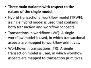 • Three main variants with respect to the
nature of the single model:
• Hybrid transactional workflow model (TRWF):
a single hybrid model is used that contains
both transaction and workflow concepts.
• Transactions in workflows (WF): A single
workflow model is used, in which transactional
aspects are mapped to workflow primitives.
• Workflows in transactions (TR): A single
transaction model is used, in which workflow
aspects are mapped to transaction primitives.
 