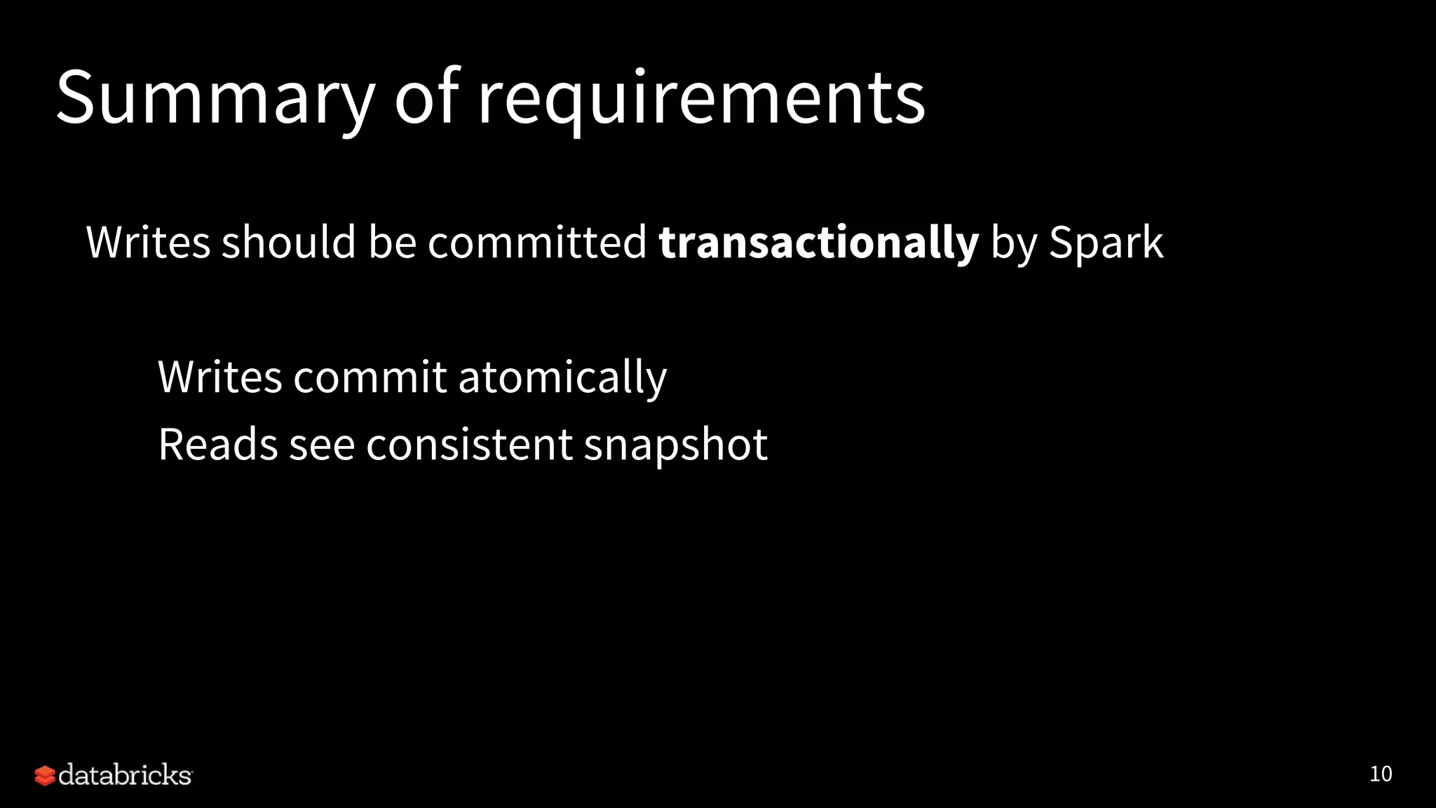 10
Summary of requirements
Writes should be committed transactionally by Spark
Writes commit atomically
Reads see consistent snapshot
 