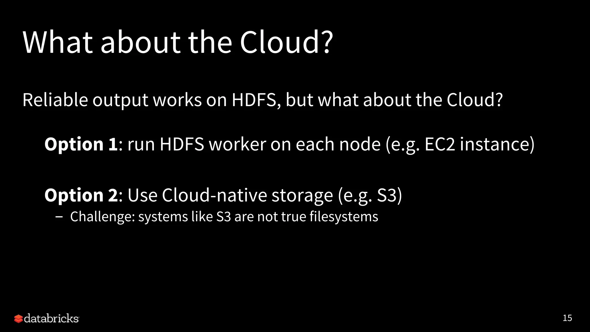 15
What about the Cloud?
Reliable output works on HDFS, but what about the Cloud?
• Option 1: run HDFS worker on each node (e.g. EC2 instance)
• Option 2: Use Cloud-native storage (e.g. S3)
– Challenge: systems like S3 are not true filesystems
 
