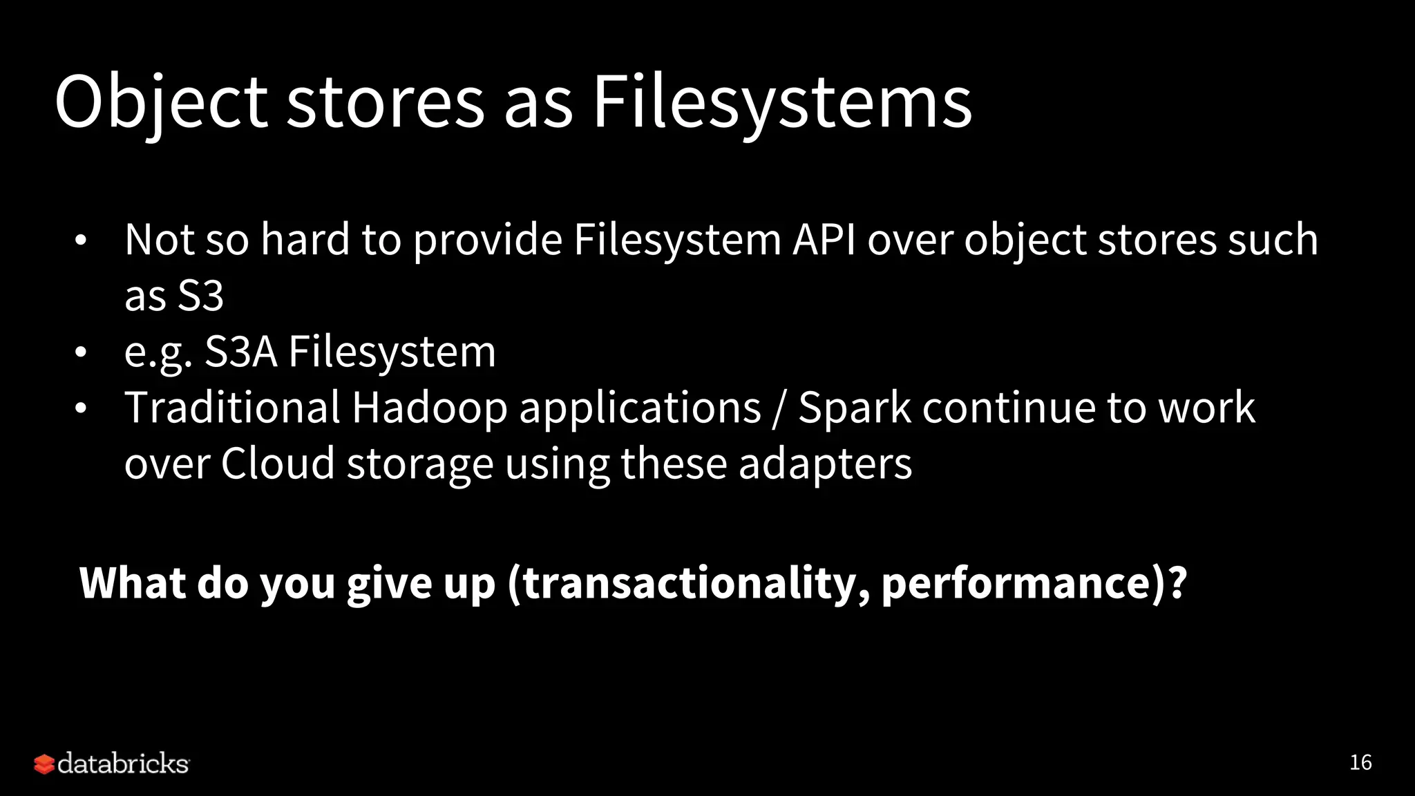 16
Object stores as Filesystems
• Not so hard to provide Filesystem API over object stores such
as S3
• e.g. S3A Filesystem
• Traditional Hadoop applications / Spark continue to work
over Cloud storage using these adapters
•What do you give up (transactionality, performance)?
 