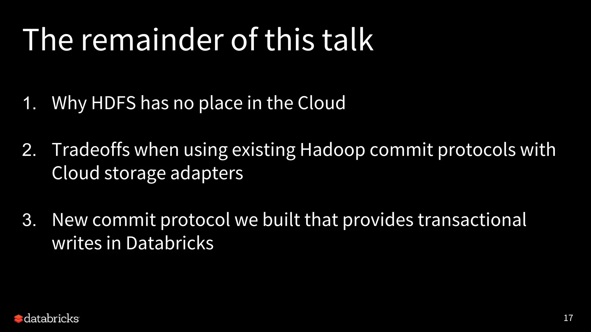 17
The remainder of this talk
1. Why HDFS has no place in the Cloud
2. Tradeoffs when using existing Hadoop commit protocols with
Cloud storage adapters
3. New commit protocol we built that provides transactional
writes in Databricks
 