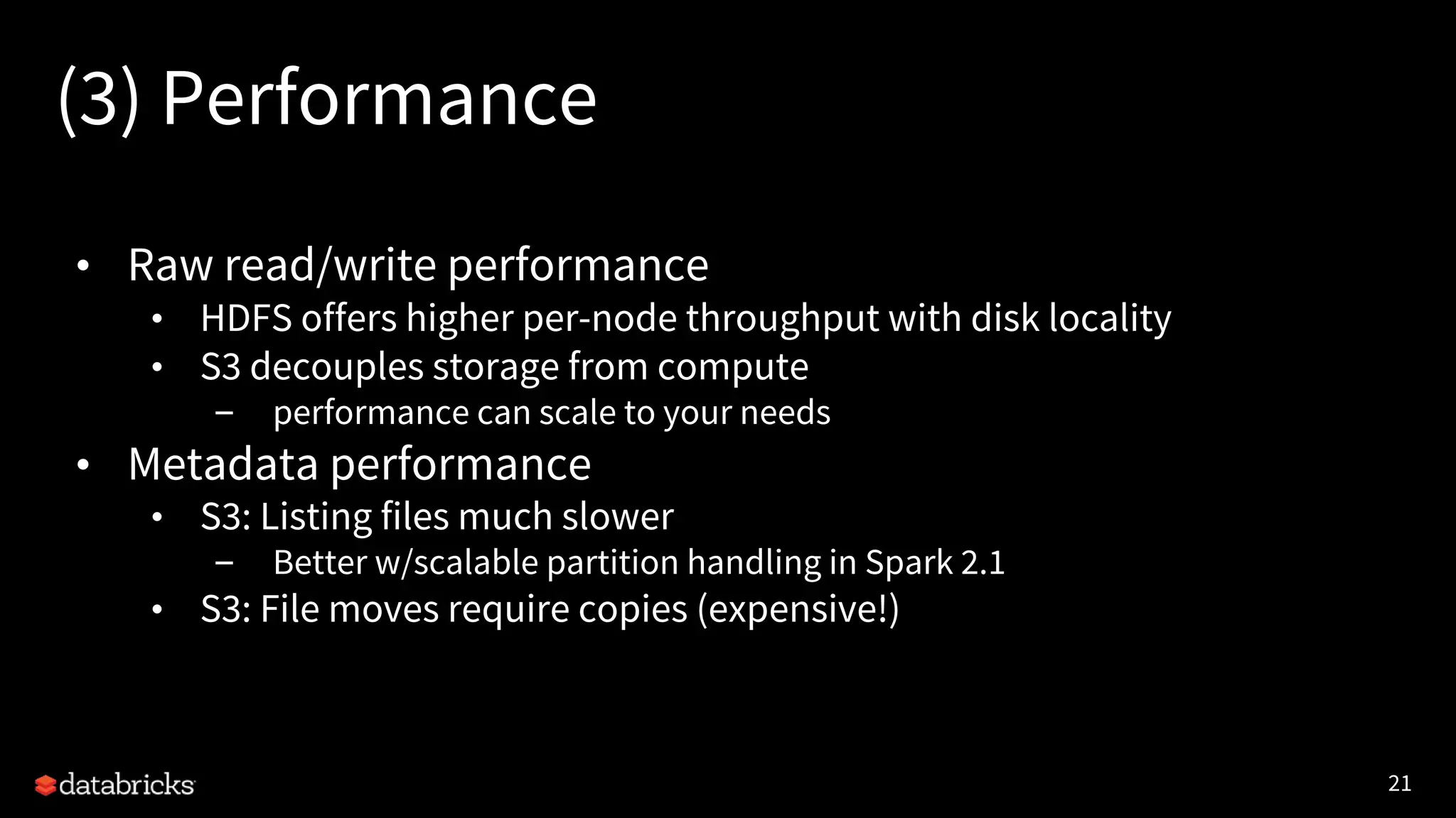 21
(3) Performance
• Raw read/write performance
• HDFS offers higher per-node throughput with disk locality
• S3 decouples storage from compute
– performance can scale to your needs
• Metadata performance
• S3: Listing files much slower
– Better w/scalable partition handling in Spark 2.1
• S3: File moves require copies (expensive!)
 