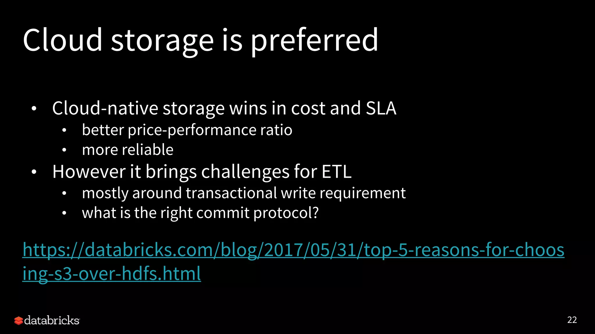 22
Cloud storage is preferred
• Cloud-native storage wins in cost and SLA
• better price-performance ratio
• more reliable
• However it brings challenges for ETL
• mostly around transactional write requirement
• what is the right commit protocol?
https://databricks.com/blog/2017/05/31/top-5-reasons-for-choos
ing-s3-over-hdfs.html
 