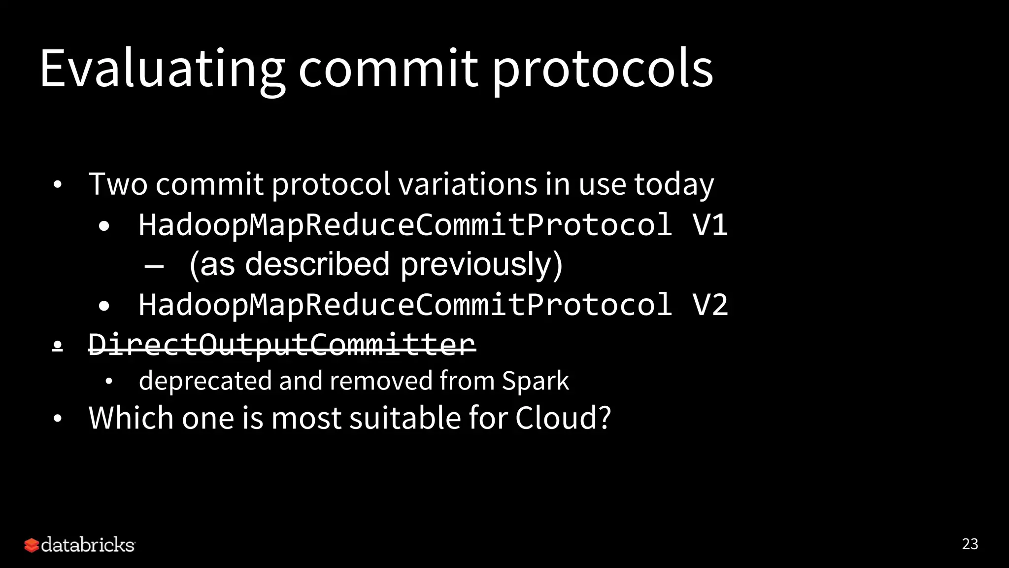 23
Evaluating commit protocols
• Two commit protocol variations in use today
• HadoopMapReduceCommitProtocol V1
– (as described previously)
• HadoopMapReduceCommitProtocol V2
• DirectOutputCommitter
• deprecated and removed from Spark
• Which one is most suitable for Cloud?
 