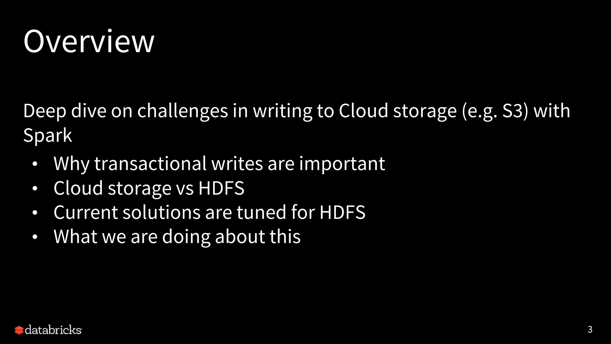 3
Overview
Deep dive on challenges in writing to Cloud storage (e.g. S3) with
Spark
• Why transactional writes are important
• Cloud storage vs HDFS
• Current solutions are tuned for HDFS
• What we are doing about this
 