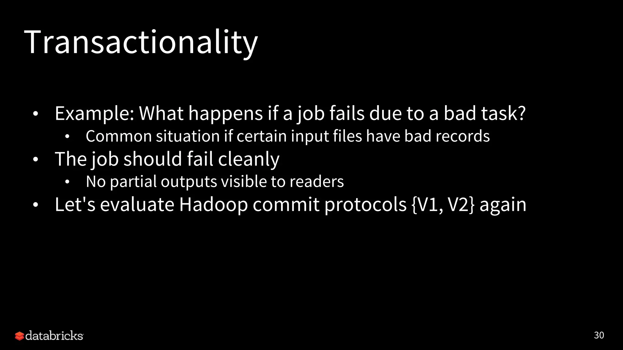 30
Transactionality
• Example: What happens if a job fails due to a bad task?
• Common situation if certain input files have bad records
• The job should fail cleanly
• No partial outputs visible to readers
• Let's evaluate Hadoop commit protocols {V1, V2} again
 