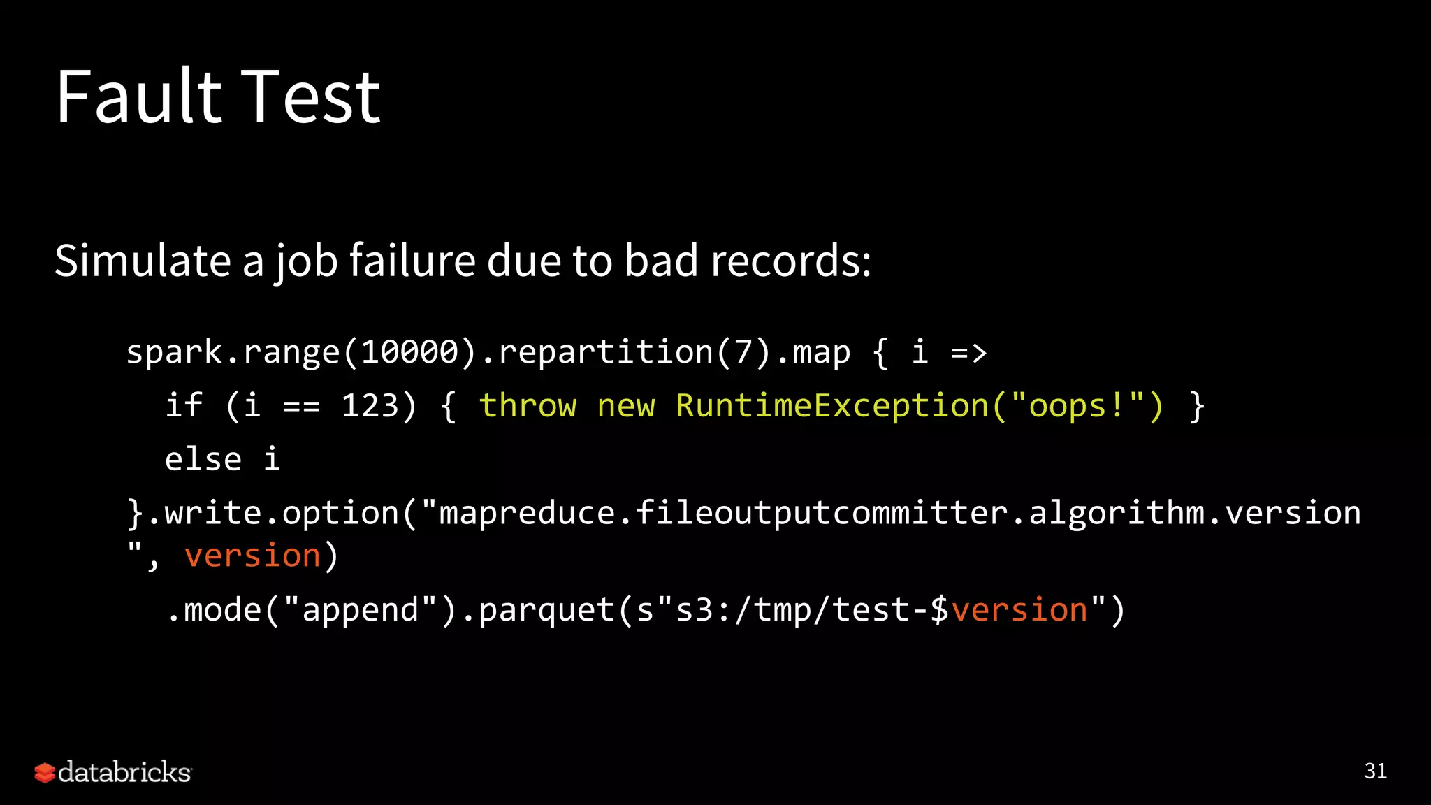 31
Fault Test
Simulate a job failure due to bad records:
spark.range(10000).repartition(7).map { i =>
if (i == 123) { throw new RuntimeException("oops!") }
else i
}.write.option("mapreduce.fileoutputcommitter.algorithm.version
", version)
.mode("append").parquet(s"s3:/tmp/test-$version")
 