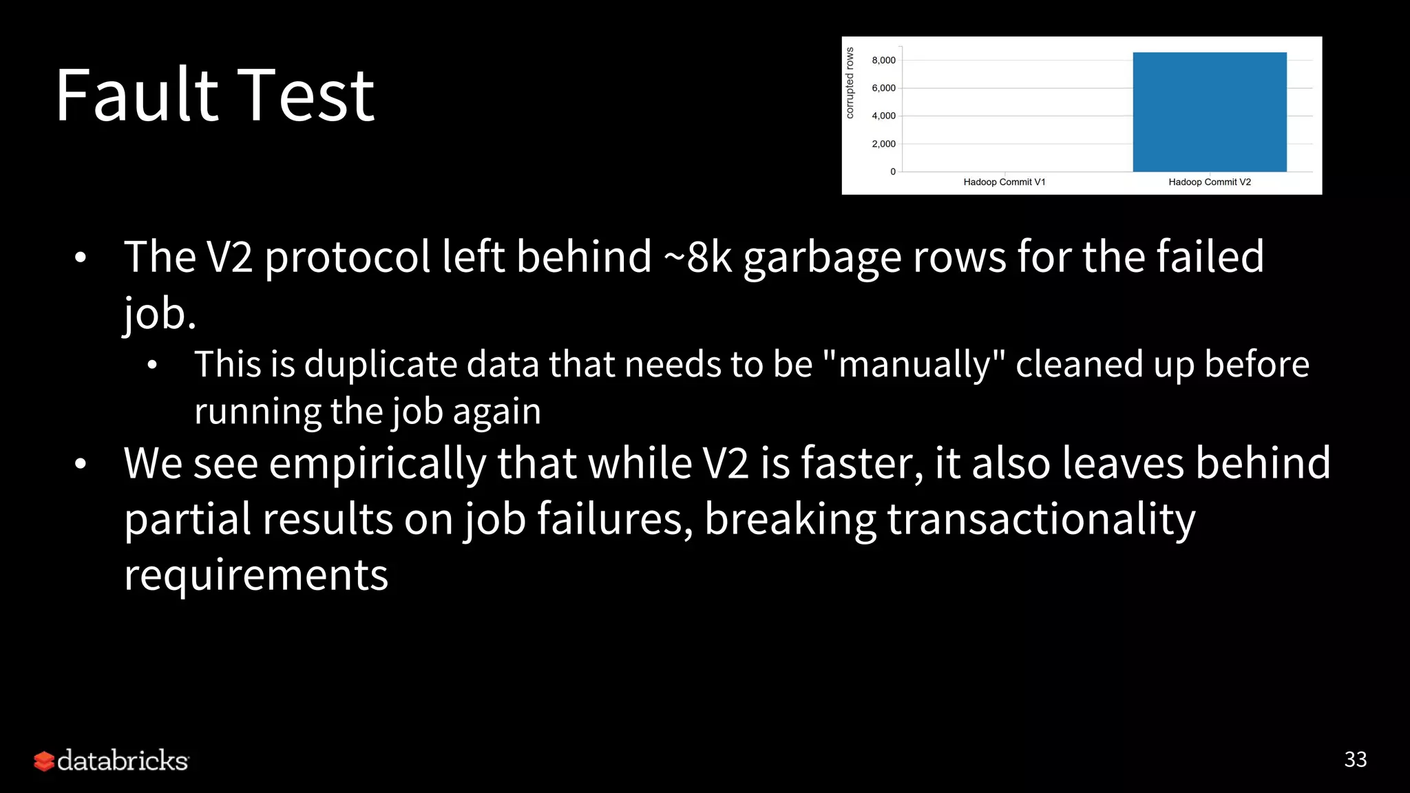 33
Fault Test
• The V2 protocol left behind ~8k garbage rows for the failed
job.
• This is duplicate data that needs to be "manually" cleaned up before
running the job again
• We see empirically that while V2 is faster, it also leaves behind
partial results on job failures, breaking transactionality
requirements
 