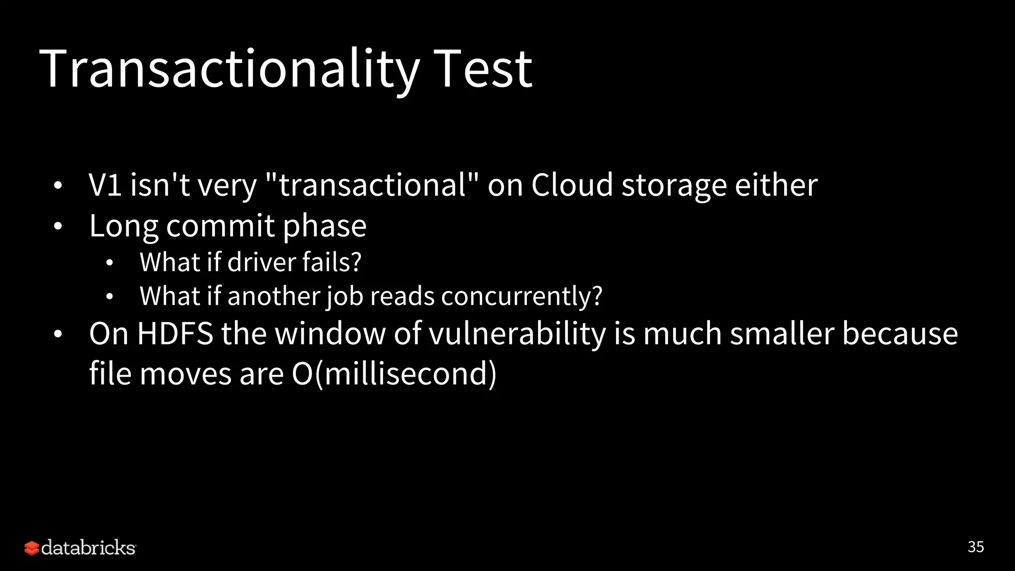 35
Transactionality Test
• V1 isn't very "transactional" on Cloud storage either
• Long commit phase
• What if driver fails?
• What if another job reads concurrently?
• On HDFS the window of vulnerability is much smaller because
file moves are O(millisecond)
 