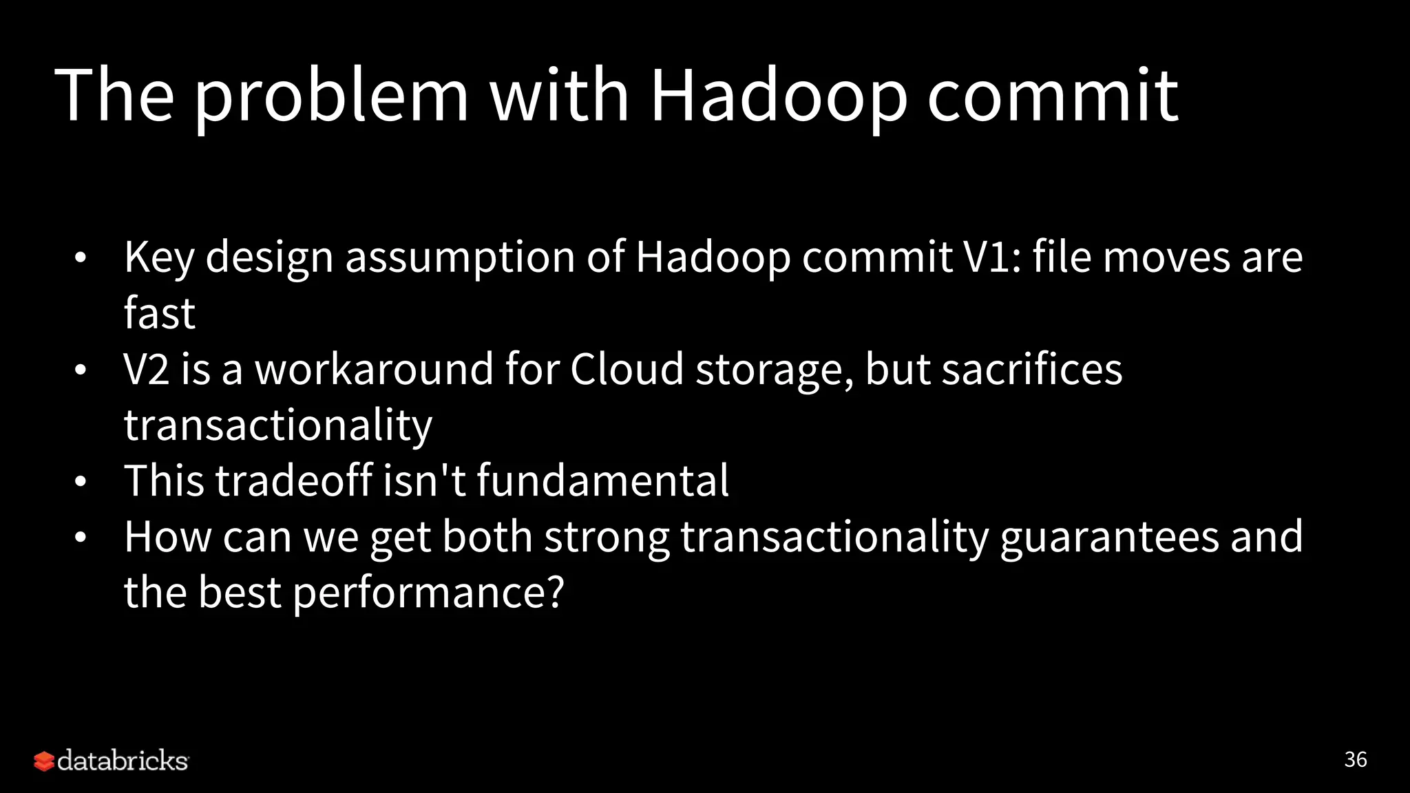 36
The problem with Hadoop commit
• Key design assumption of Hadoop commit V1: file moves are
fast
• V2 is a workaround for Cloud storage, but sacrifices
transactionality
• This tradeoff isn't fundamental
• How can we get both strong transactionality guarantees and
the best performance?
 