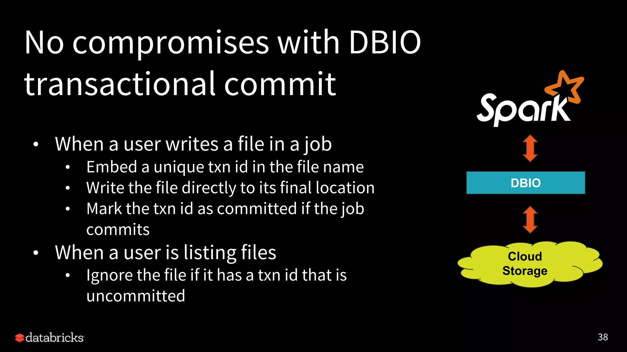 38
No compromises with DBIO
transactional commit
• When a user writes a file in a job
• Embed a unique txn id in the file name
• Write the file directly to its final location
• Mark the txn id as committed if the job
commits
• When a user is listing files
• Ignore the file if it has a txn id that is
uncommitted
DBIO
Cloud
Storage
 