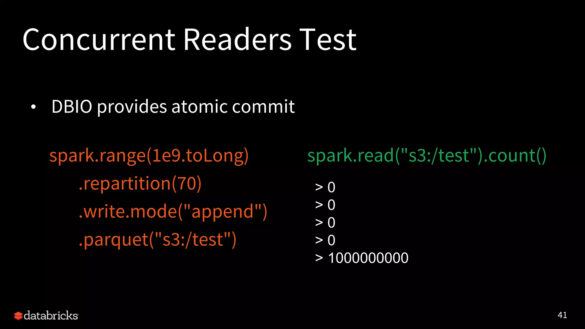 41
Concurrent Readers Test
• DBIO provides atomic commit
spark.range(1e9.toLong)
.repartition(70)
.write.mode("append")
.parquet("s3:/test")
spark.read("s3:/test").count()
> 0
> 0
> 0
> 0
> 1000000000
 