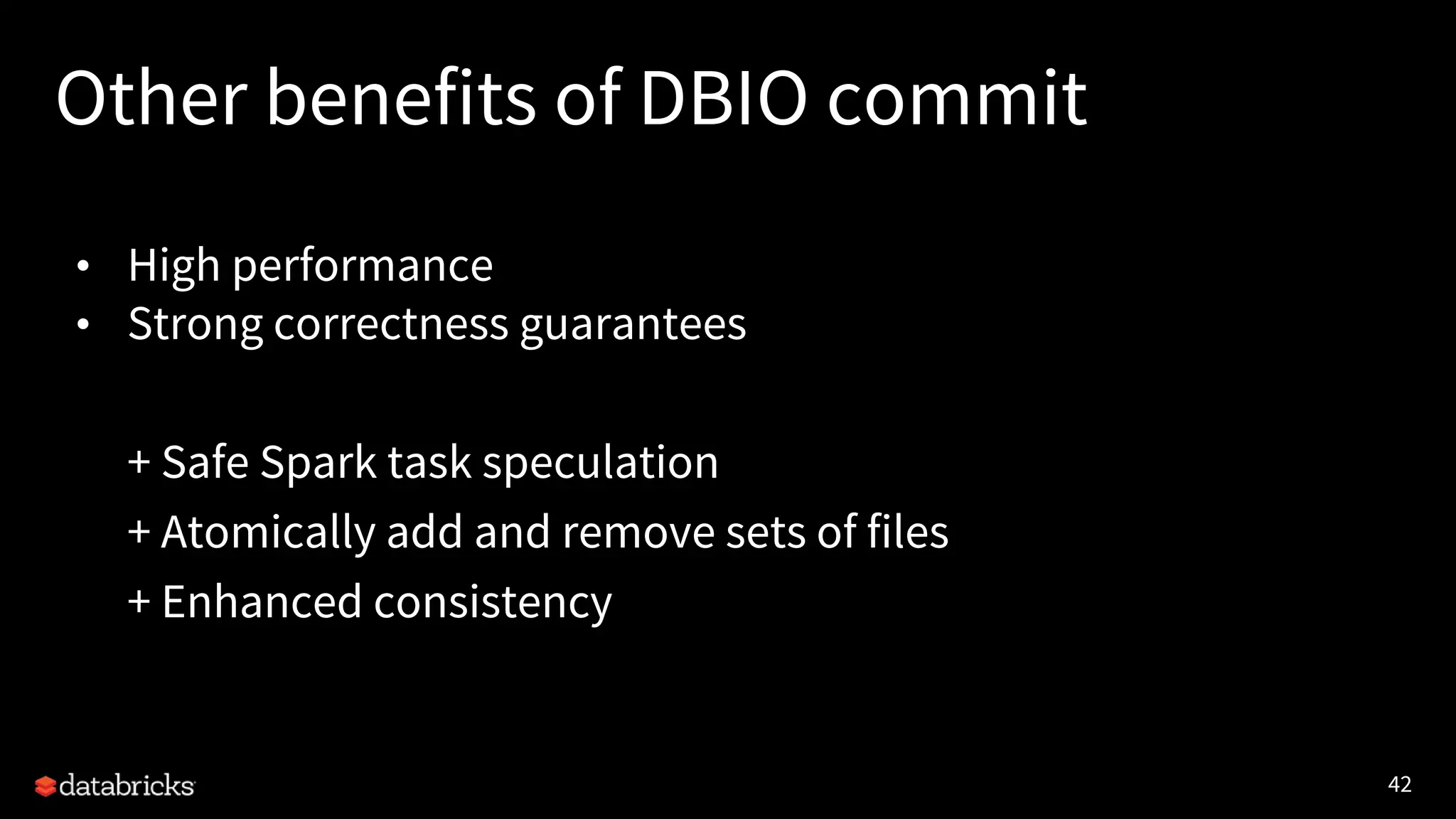 42
Other benefits of DBIO commit
• High performance
• Strong correctness guarantees
+ Safe Spark task speculation
+ Atomically add and remove sets of files
+ Enhanced consistency
 