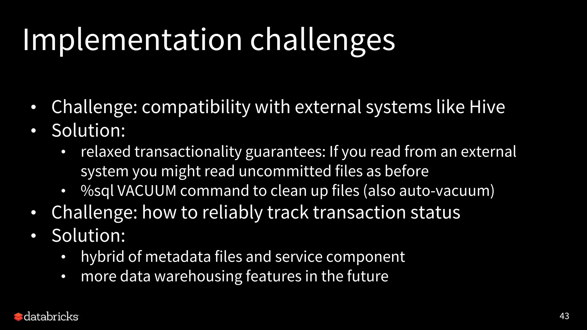 43
Implementation challenges
• Challenge: compatibility with external systems like Hive
• Solution:
• relaxed transactionality guarantees: If you read from an external
system you might read uncommitted files as before
• %sql VACUUM command to clean up files (also auto-vacuum)
• Challenge: how to reliably track transaction status
• Solution:
• hybrid of metadata files and service component
• more data warehousing features in the future
 
