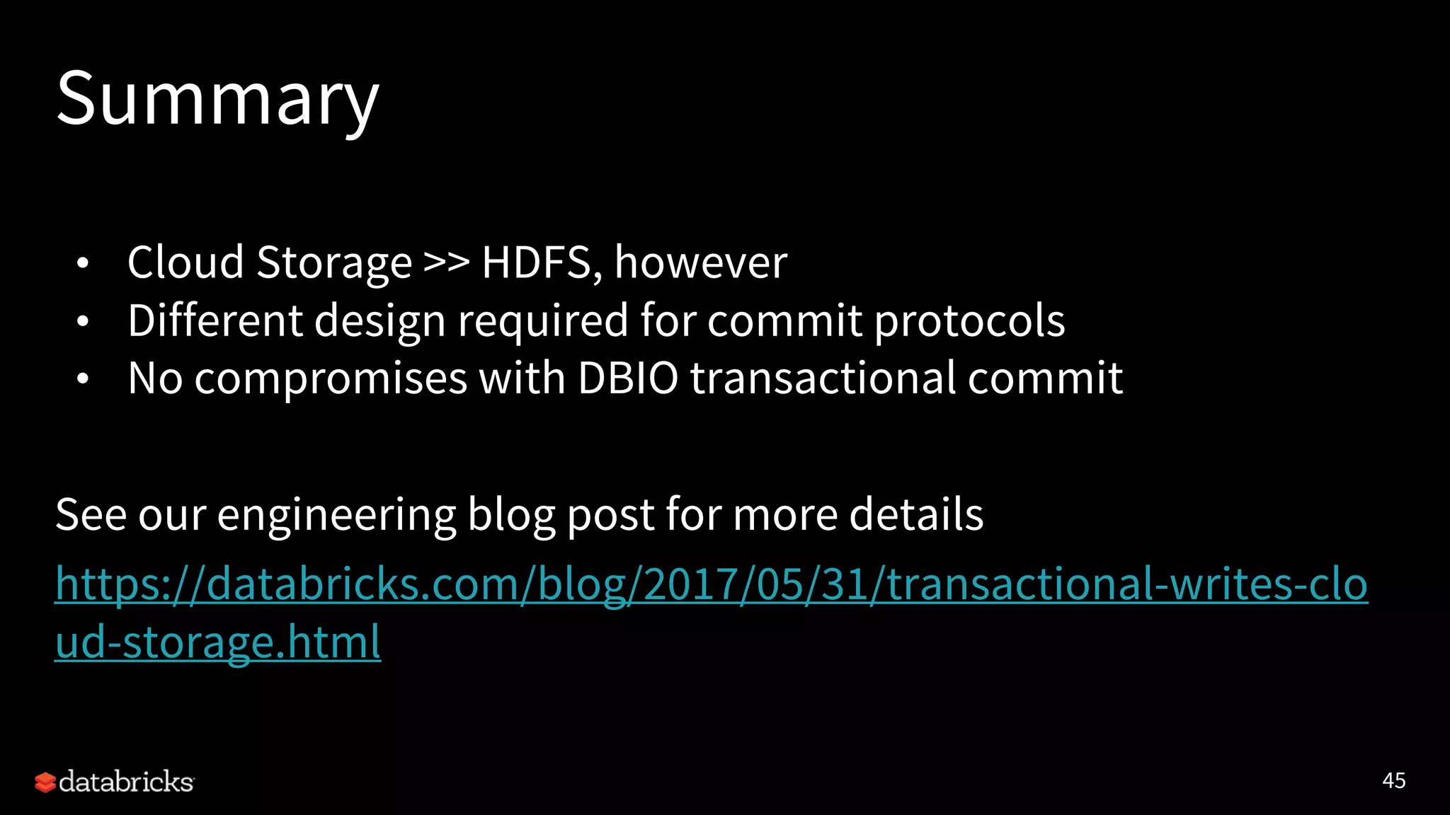 45
Summary
• Cloud Storage >> HDFS, however
• Different design required for commit protocols
• No compromises with DBIO transactional commit
See our engineering blog post for more details
https://databricks.com/blog/2017/05/31/transactional-writes-clo
ud-storage.html
 
