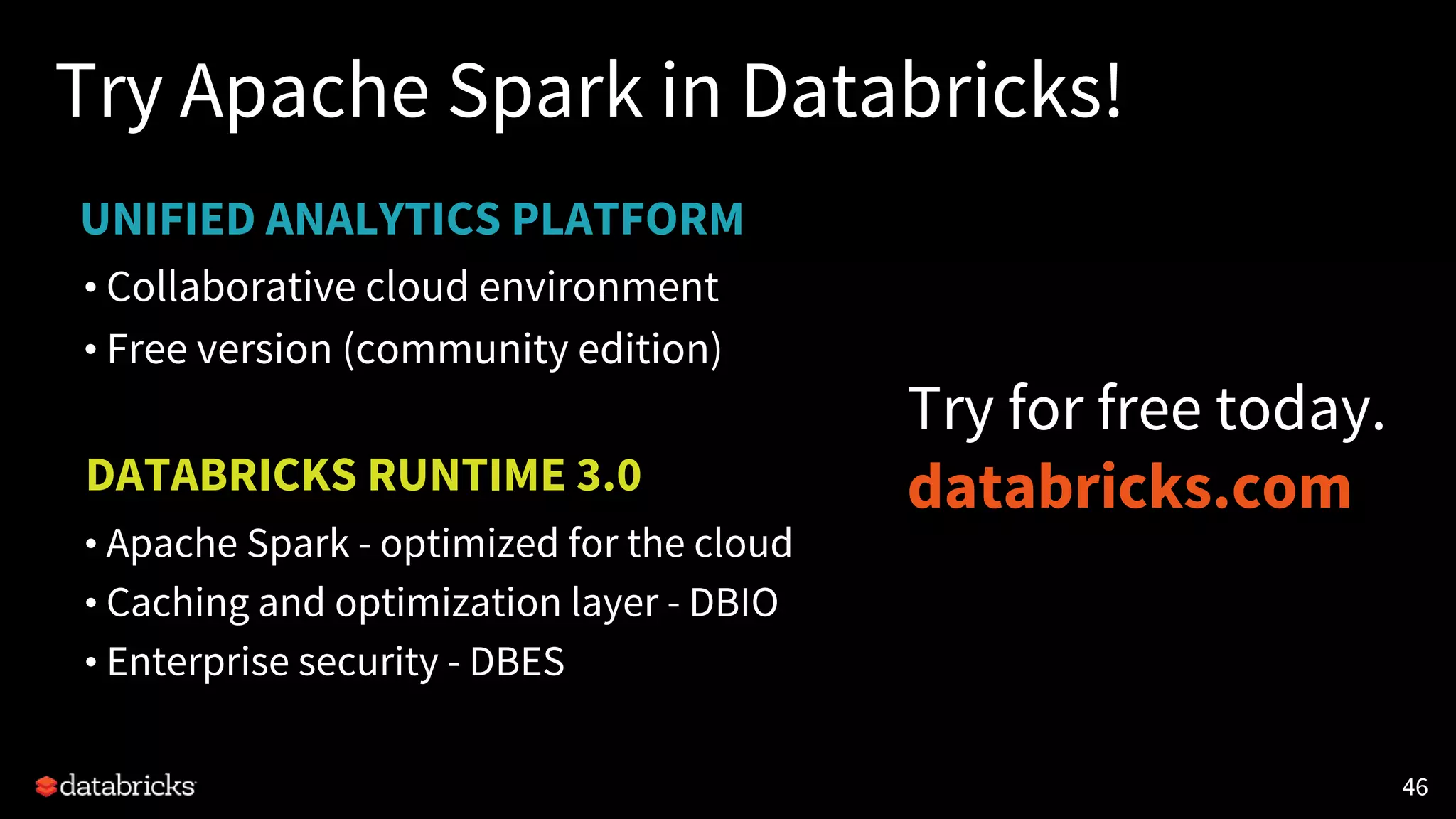 UNIFIED ANALYTICS PLATFORM
Try Apache Spark in Databricks!
• Collaborative cloud environment
• Free version (community edition)
4646
DATABRICKS RUNTIME 3.0
• Apache Spark - optimized for the cloud
• Caching and optimization layer - DBIO
• Enterprise security - DBES
Try for free today.
databricks.com
 