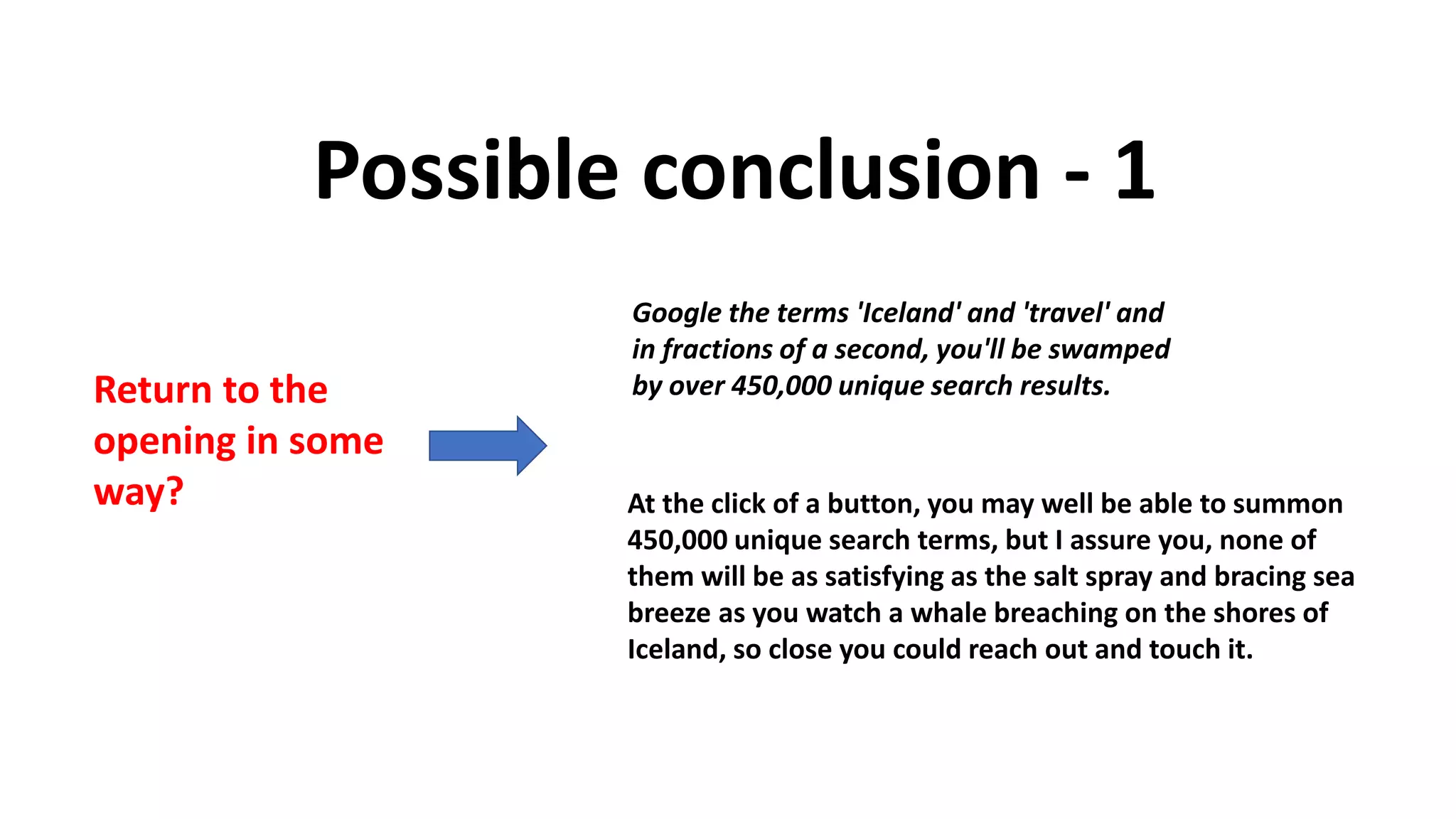 Possible conclusion - 1
Return to the
opening in some
way? At the click of a button, you may well be able to summon
450,000 unique search terms, but I assure you, none of
them will be as satisfying as the salt spray and bracing sea
breeze as you watch a whale breaching on the shores of
Iceland, so close you could reach out and touch it.
Google the terms 'Iceland' and 'travel' and
in fractions of a second, you'll be swamped
by over 450,000 unique search results.
 