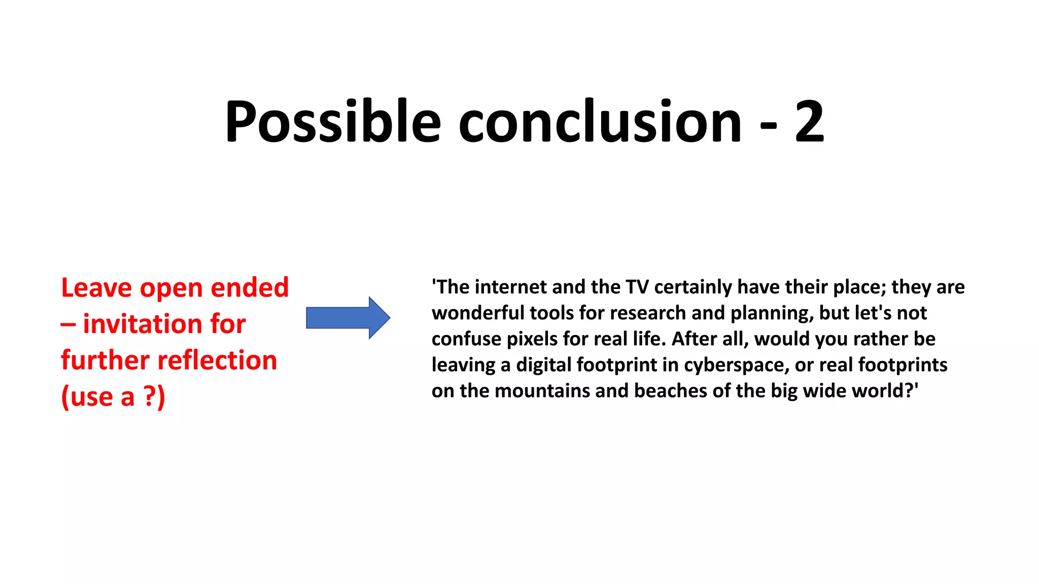 Possible conclusion - 2
Leave open ended
– invitation for
further reflection
(use a ?)
'The internet and the TV certainly have their place; they are
wonderful tools for research and planning, but let's not
confuse pixels for real life. After all, would you rather be
leaving a digital footprint in cyberspace, or real footprints
on the mountains and beaches of the big wide world?'
 