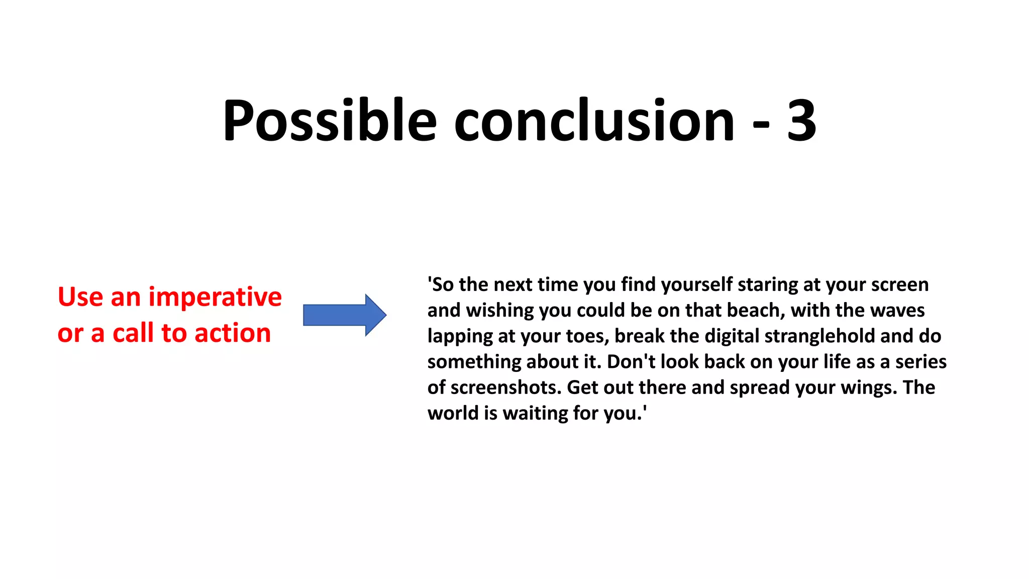 Possible conclusion - 3
Use an imperative
or a call to action
'So the next time you find yourself staring at your screen
and wishing you could be on that beach, with the waves
lapping at your toes, break the digital stranglehold and do
something about it. Don't look back on your life as a series
of screenshots. Get out there and spread your wings. The
world is waiting for you.'
 