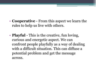 • Cooperative - From this aspect we learn the
  rules to help us live with others.

• Playful - This is the creative, fun loving,
  curious and energetic aspect. We can
  confront people playfully as a way of dealing
  with a difficult situation. This can diffuse a
  potential problem and get the message
  across.
 