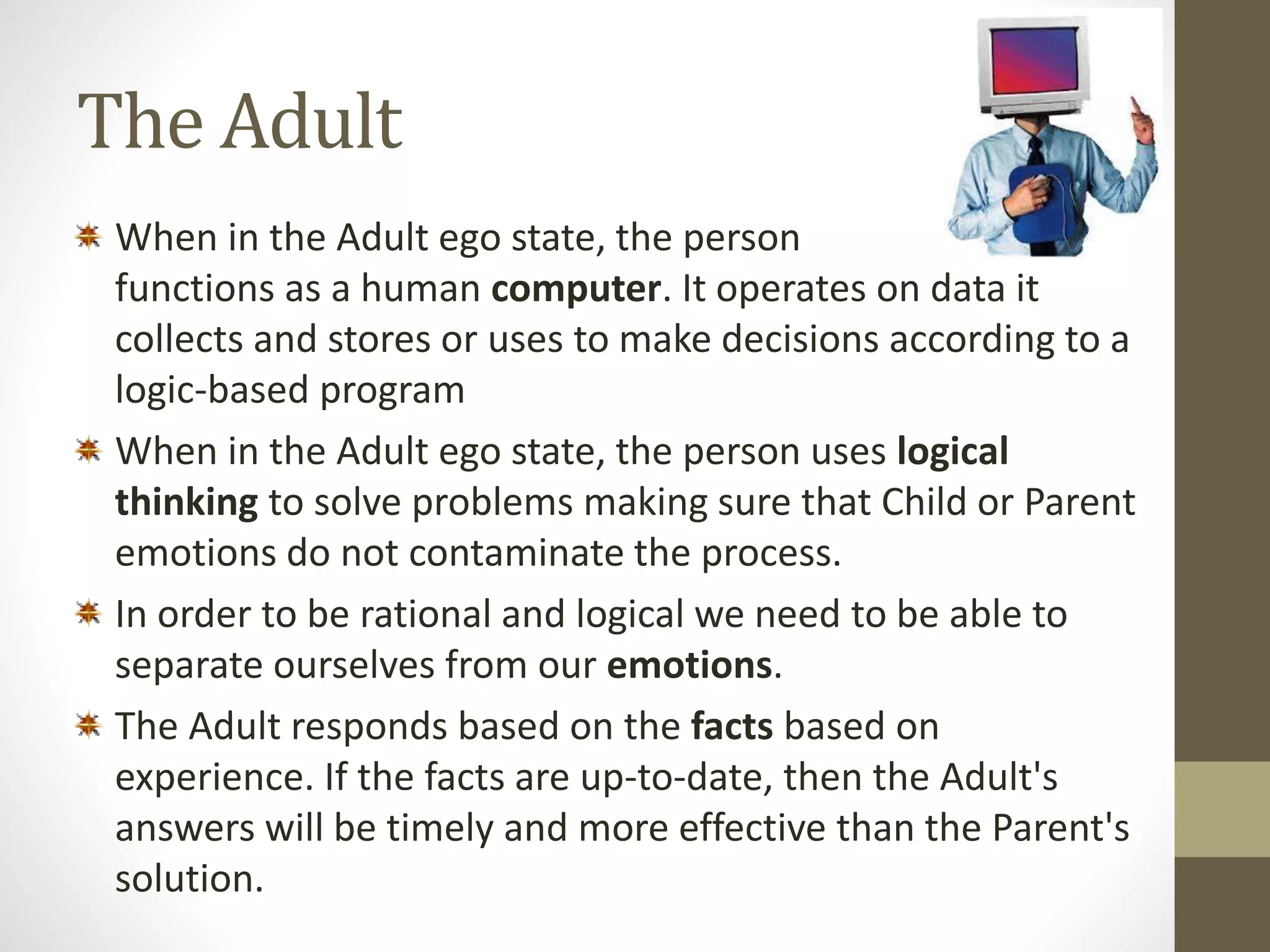 The Adult 
When in the Adult ego state, the person 
functions as a human computer. It operates on data it 
collects and stores or uses to make decisions according to a 
logic-based program 
When in the Adult ego state, the person uses logical 
thinking to solve problems making sure that Child or Parent 
emotions do not contaminate the process. 
In order to be rational and logical we need to be able to 
separate ourselves from our emotions. 
The Adult responds based on the facts based on 
experience. If the facts are up-to-date, then the Adult's 
answers will be timely and more effective than the Parent's 
solution. 
 