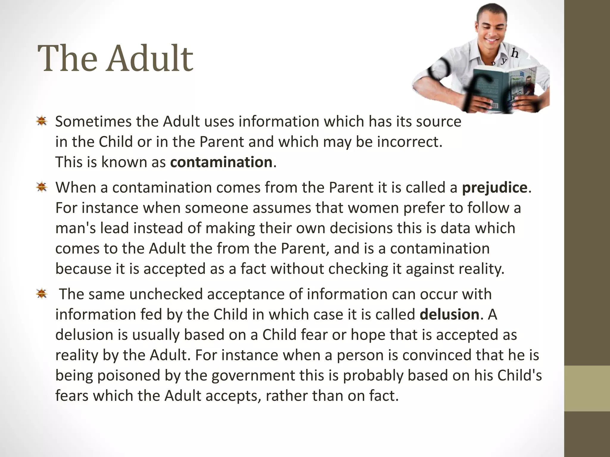 The Adult 
Sometimes the Adult uses information which has its source 
in the Child or in the Parent and which may be incorrect. 
This is known as contamination. 
When a contamination comes from the Parent it is called a prejudice. 
For instance when someone assumes that women prefer to follow a 
man's lead instead of making their own decisions this is data which 
comes to the Adult the from the Parent, and is a contamination 
because it is accepted as a fact without checking it against reality. 
The same unchecked acceptance of information can occur with 
information fed by the Child in which case it is called delusion. A 
delusion is usually based on a Child fear or hope that is accepted as 
reality by the Adult. For instance when a person is convinced that he is 
being poisoned by the government this is probably based on his Child's 
fears which the Adult accepts, rather than on fact. 
 