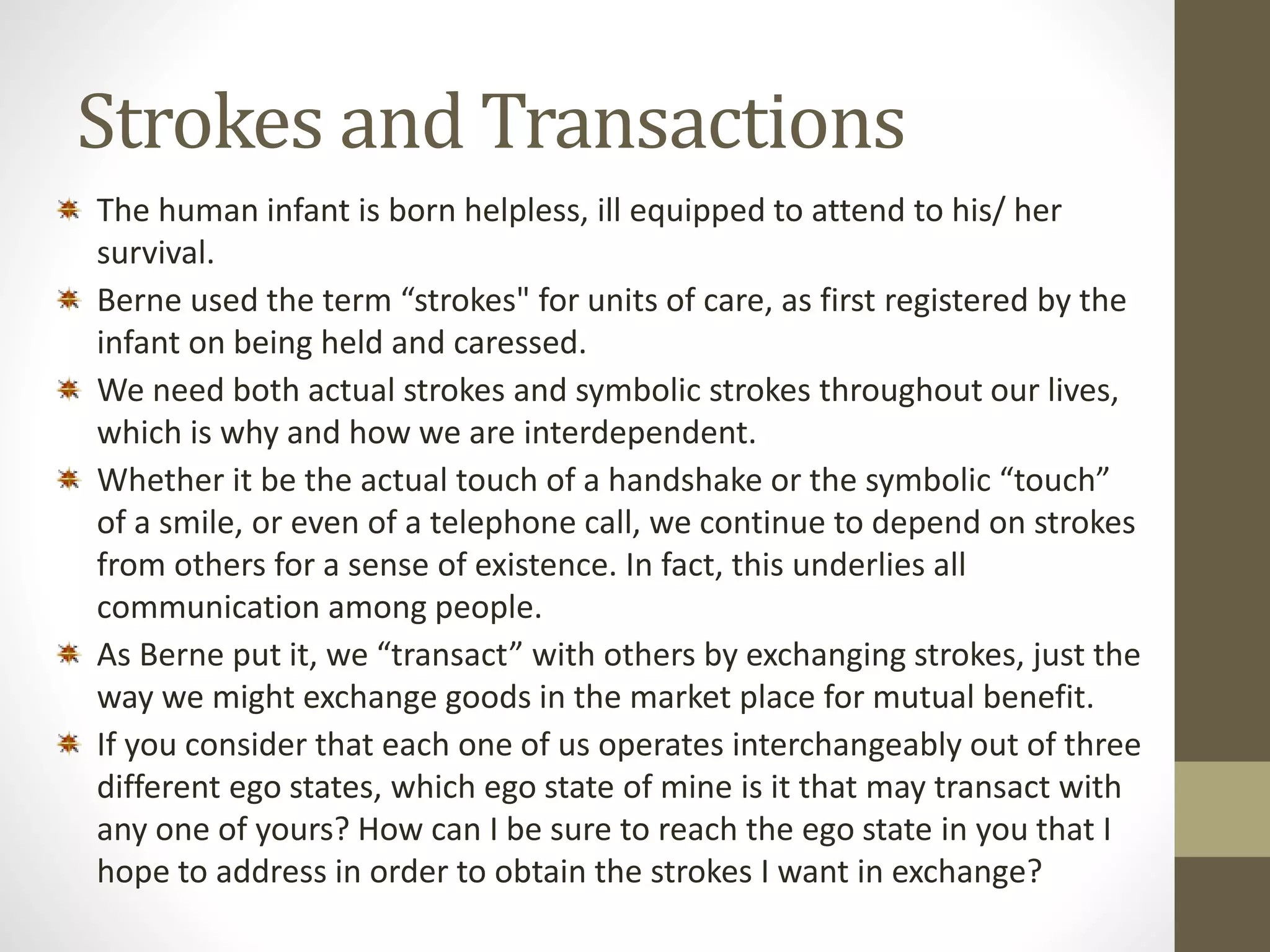 Strokes and Transactions 
The human infant is born helpless, ill equipped to attend to his/ her 
survival. 
Berne used the term “strokes" for units of care, as first registered by the 
infant on being held and caressed. 
We need both actual strokes and symbolic strokes throughout our lives, 
which is why and how we are interdependent. 
Whether it be the actual touch of a handshake or the symbolic “touch” 
of a smile, or even of a telephone call, we continue to depend on strokes 
from others for a sense of existence. In fact, this underlies all 
communication among people. 
As Berne put it, we “transact” with others by exchanging strokes, just the 
way we might exchange goods in the market place for mutual benefit. 
If you consider that each one of us operates interchangeably out of three 
different ego states, which ego state of mine is it that may transact with 
any one of yours? How can I be sure to reach the ego state in you that I 
hope to address in order to obtain the strokes I want in exchange? 
 