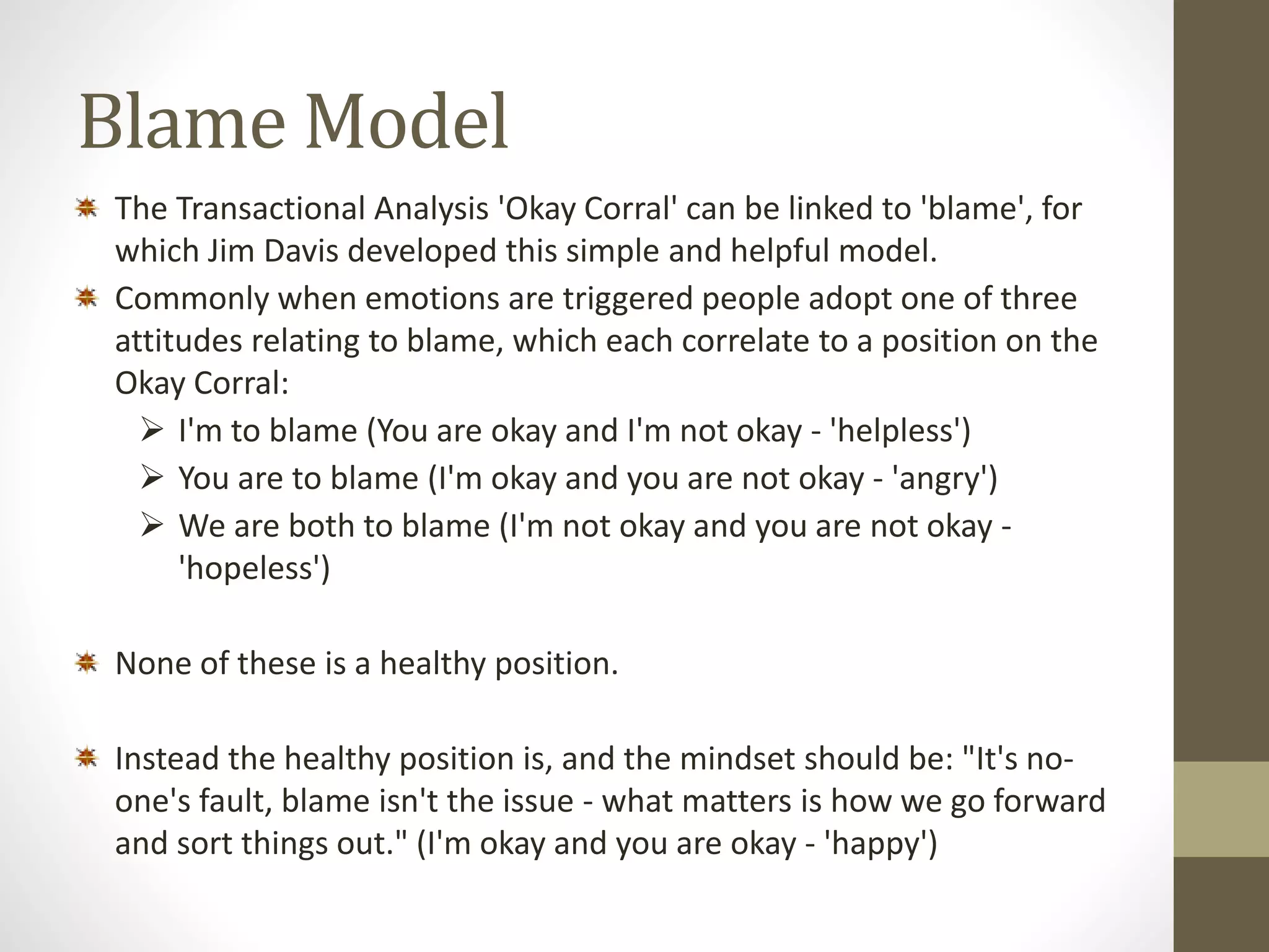 Blame Model 
The Transactional Analysis 'Okay Corral' can be linked to 'blame', for 
which Jim Davis developed this simple and helpful model. 
Commonly when emotions are triggered people adopt one of three 
attitudes relating to blame, which each correlate to a position on the 
Okay Corral: 
 I'm to blame (You are okay and I'm not okay - 'helpless') 
 You are to blame (I'm okay and you are not okay - 'angry') 
 We are both to blame (I'm not okay and you are not okay - 
'hopeless') 
None of these is a healthy position. 
Instead the healthy position is, and the mindset should be: "It's no-one's 
fault, blame isn't the issue - what matters is how we go forward 
and sort things out." (I'm okay and you are okay - 'happy') 
 