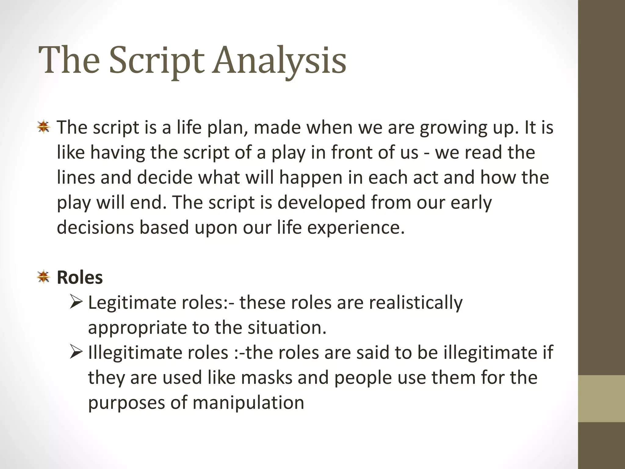 The Script Analysis 
The script is a life plan, made when we are growing up. It is 
like having the script of a play in front of us - we read the 
lines and decide what will happen in each act and how the 
play will end. The script is developed from our early 
decisions based upon our life experience. 
Roles 
 Legitimate roles:- these roles are realistically 
appropriate to the situation. 
 Illegitimate roles :-the roles are said to be illegitimate if 
they are used like masks and people use them for the 
purposes of manipulation 
 