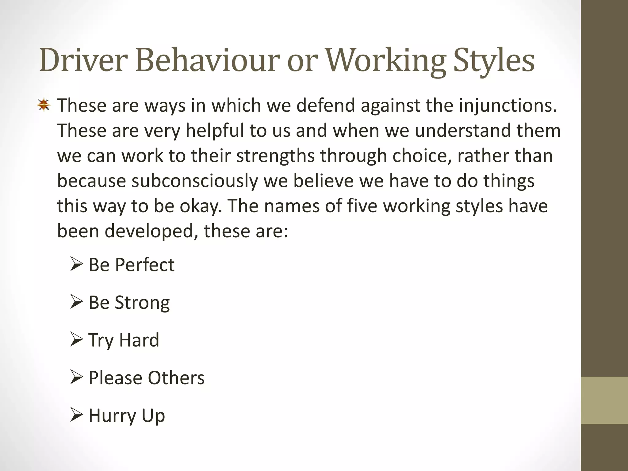 Driver Behaviour or Working Styles 
These are ways in which we defend against the injunctions. 
These are very helpful to us and when we understand them 
we can work to their strengths through choice, rather than 
because subconsciously we believe we have to do things 
this way to be okay. The names of five working styles have 
been developed, these are: 
 Be Perfect 
 Be Strong 
 Try Hard 
 Please Others 
 Hurry Up 
 