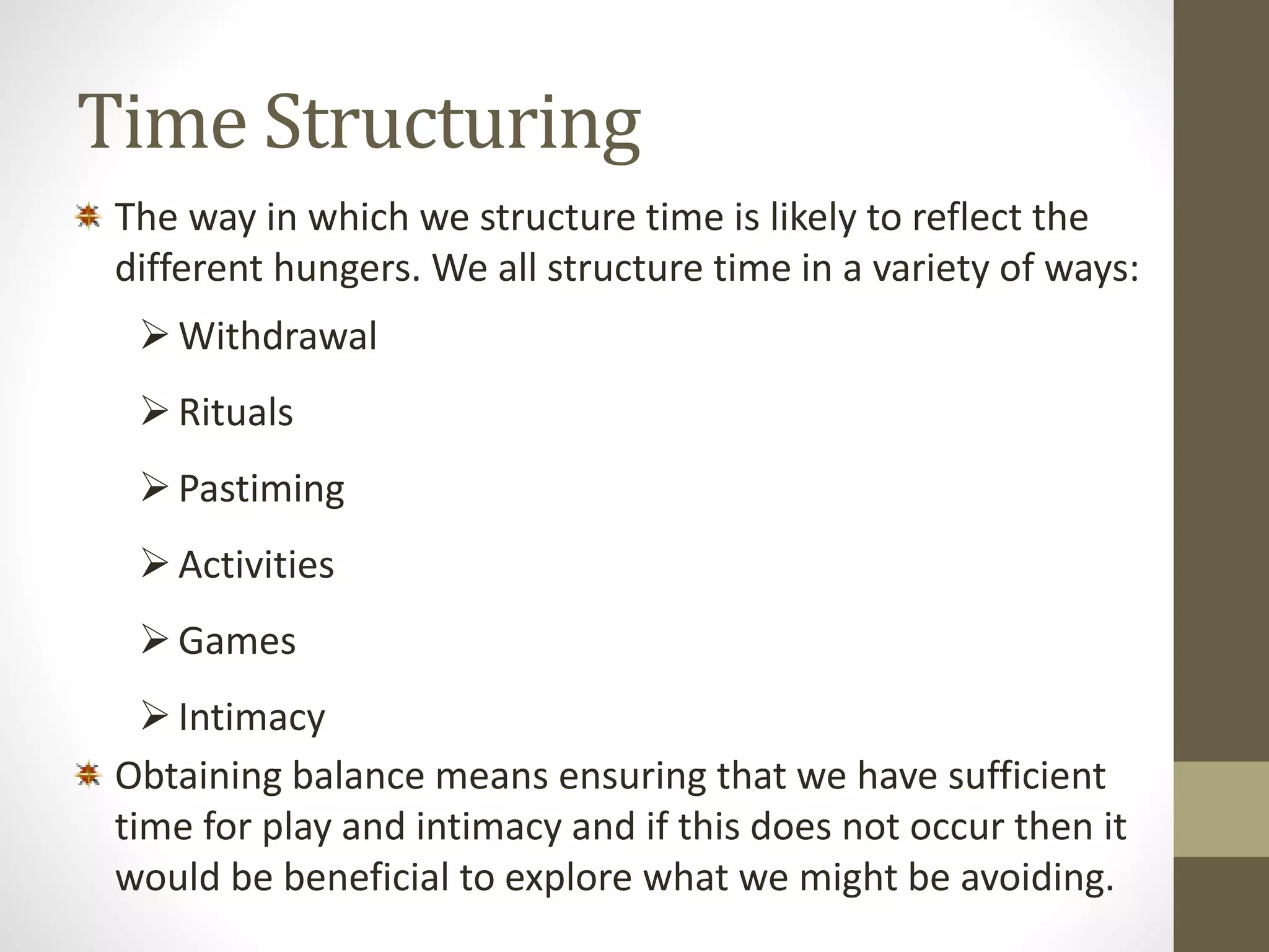 Time Structuring 
The way in which we structure time is likely to reflect the 
different hungers. We all structure time in a variety of ways: 
 Withdrawal 
 Rituals 
 Pastiming 
 Activities 
 Games 
 Intimacy 
Obtaining balance means ensuring that we have sufficient 
time for play and intimacy and if this does not occur then it 
would be beneficial to explore what we might be avoiding. 
 