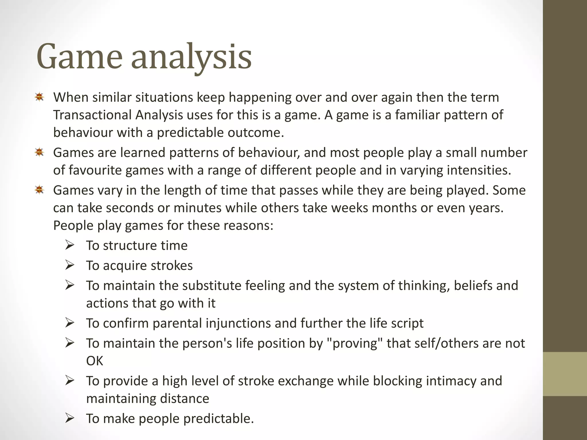 Game analysis 
When similar situations keep happening over and over again then the term 
Transactional Analysis uses for this is a game. A game is a familiar pattern of 
behaviour with a predictable outcome. 
Games are learned patterns of behaviour, and most people play a small number 
of favourite games with a range of different people and in varying intensities. 
Games vary in the length of time that passes while they are being played. Some 
can take seconds or minutes while others take weeks months or even years. 
People play games for these reasons: 
 To structure time 
 To acquire strokes 
 To maintain the substitute feeling and the system of thinking, beliefs and 
actions that go with it 
 To confirm parental injunctions and further the life script 
 To maintain the person's life position by "proving" that self/others are not 
OK 
 To provide a high level of stroke exchange while blocking intimacy and 
maintaining distance 
 To make people predictable. 
 