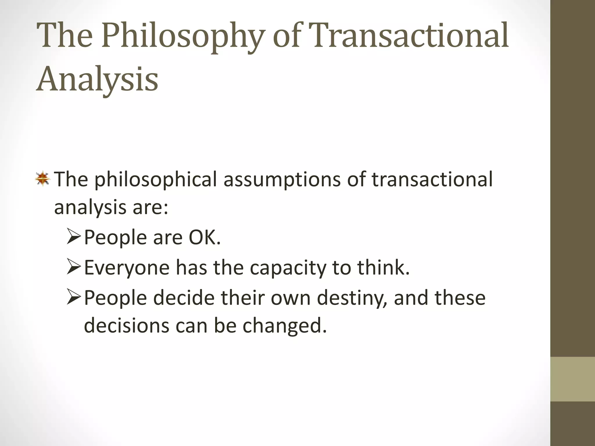 The Philosophy of Transactional 
Analysis 
The philosophical assumptions of transactional 
analysis are: 
People are OK. 
Everyone has the capacity to think. 
People decide their own destiny, and these 
decisions can be changed. 
 