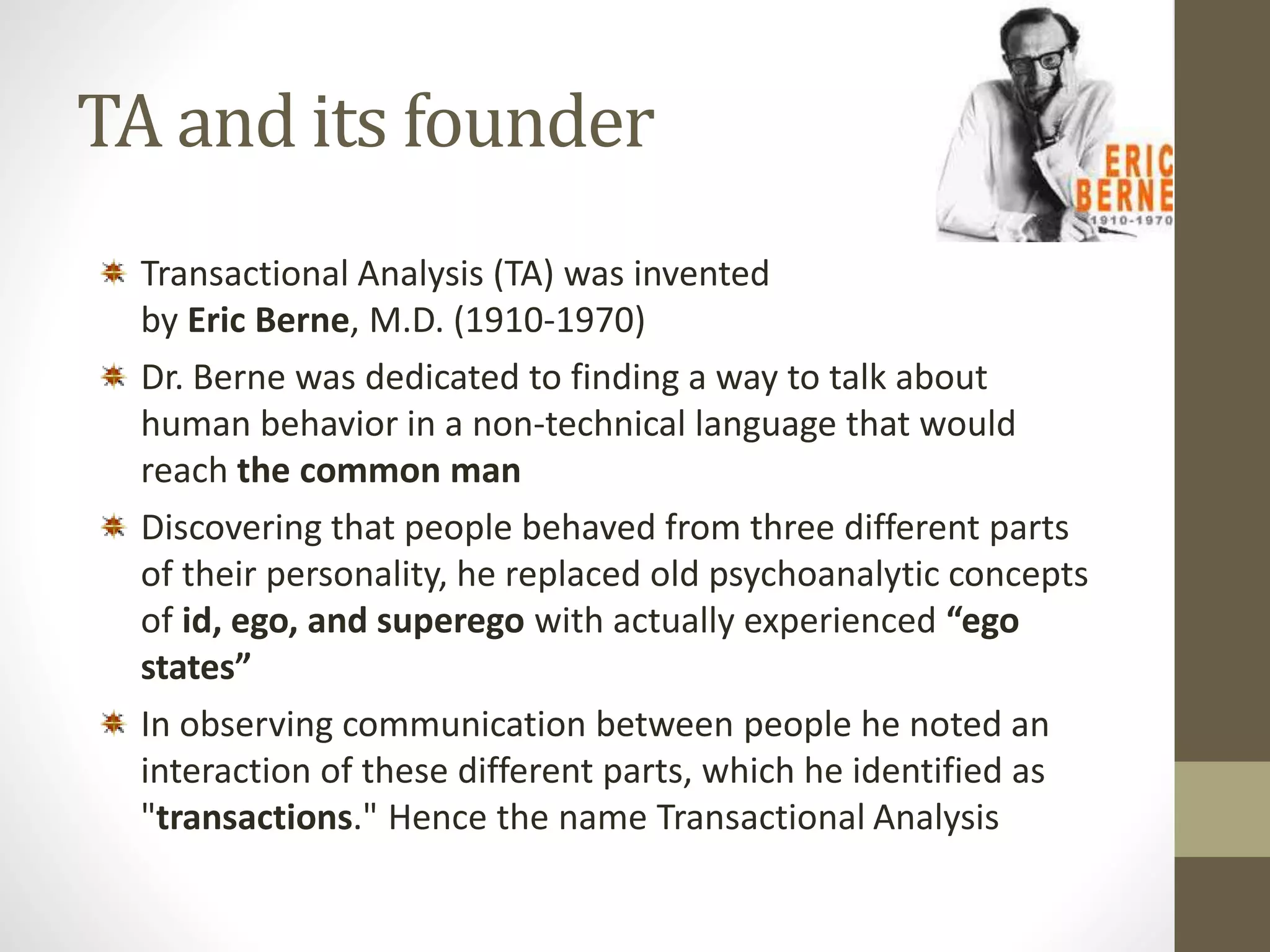 TA and its founder 
Transactional Analysis (TA) was invented 
by Eric Berne, M.D. (1910-1970) 
Dr. Berne was dedicated to finding a way to talk about 
human behavior in a non-technical language that would 
reach the common man 
Discovering that people behaved from three different parts 
of their personality, he replaced old psychoanalytic concepts 
of id, ego, and superego with actually experienced “ego 
states” 
In observing communication between people he noted an 
interaction of these different parts, which he identified as 
"transactions." Hence the name Transactional Analysis 
 
